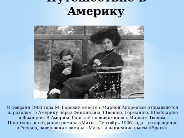 Путешествие в Америку 8 февраля 1906 года М. Горький вместе с Марией Андреевой отправляется пароходом в Америку через Финляндию, Швецию, Германию, Швейцарию и Францию. В Америке Горький познакомился с Марком Твеном. Приступил к созданию романа «Мать». Сентябрь 1906 года – возвращение в Россию, завершение романа «Мать» и написание пьесы «Враги». 