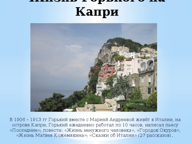 Жизнь Горького на Капри В 1906 – 1913 гг Горький вместе с Марией Андреевой живёт в Италии, на острове Капри. Горький ежедневно работал по 10 часов, написал пьесу «Последние»; повести: «Жизнь ненужного человека», «Городок Окуров», «Жизнь Матвея Кожемякина»; «Сказки об Италии» (27 рассказов). 