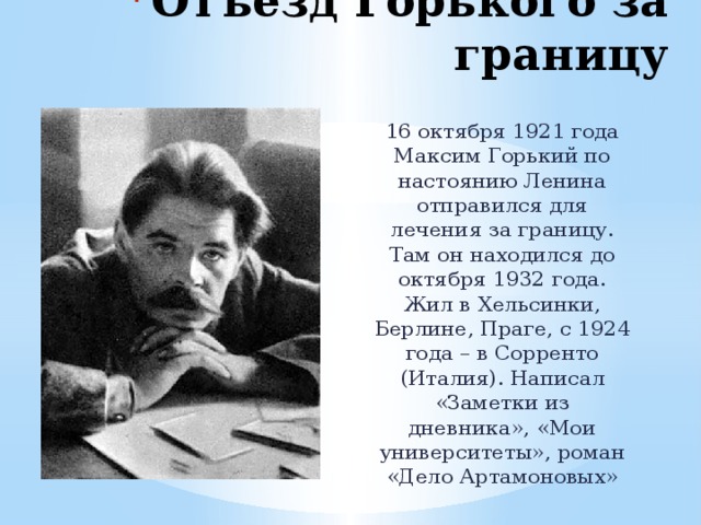 Отъезд Горького за границу 16 октября 1921 года Максим Горький по настоянию Ленина отправился для лечения за границу. Там он находился до октября 1932 года. Жил в Хельсинки, Берлине, Праге, с 1924 года – в Сорренто (Италия). Написал «Заметки из дневника», «Мои университеты», роман «Дело Артамоновых» 