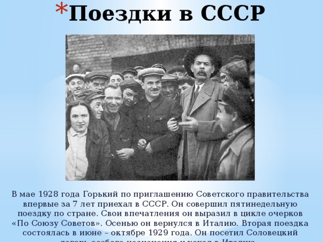 Поездки в СССР В мае 1928 года Горький по приглашению Советского правительства впервые за 7 лет приехал в СССР. Он совершил пятинедельную поездку по стране. Свои впечатления он выразил в цикле очерков «По Союзу Советов». Осенью он вернулся в Италию. Вторая поездка состоялась в июне – октябре 1929 года. Он посетил Соловецкий лагерь особого назначения и уехал в Италию. 