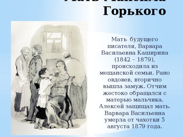 Мать Максима Горького Мать будущего писателя, Варвара Васильевна Каширина (1842 – 1879), происходила из мещанской семьи. Рано овдовев, вторично вышла замуж. Отчим жестоко обращался с матерью мальчика. Алексей защищал мать. Варвара Васильевна умерла от чахотки 5 августа 1879 года. 