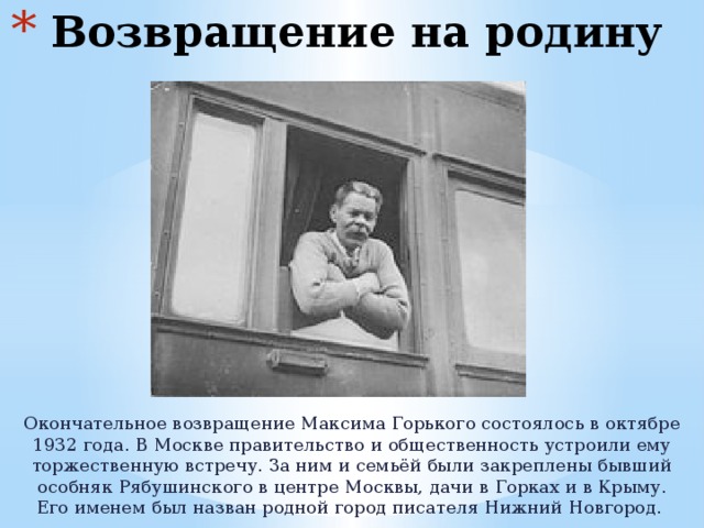  Возвращение на родину Окончательное возвращение Максима Горького состоялось в октябре 1932 года. В Москве правительство и общественность устроили ему торжественную встречу. За ним и семьёй были закреплены бывший особняк Рябушинского в центре Москвы, дачи в Горках и в Крыму. Его именем был назван родной город писателя Нижний Новгород. 