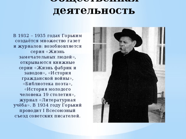 Общественная деятельность В 1932 – 1935 годах Горьким создаётся множество газет и журналов: возобновляется серия «Жизнь замечательных людей», открываются книжные серии «Жизнь фабрик и заводов», «История гражданской войны», «Библиотека поэта», «История молодого человека 19 столетия», журнал «Литературная учёба». В 1934 году Горький проводит I Всесоюзный съезд советских писателей. 