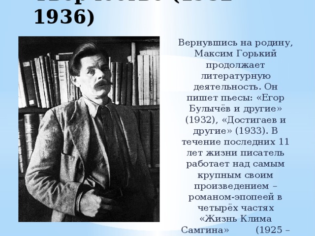 Творчество (1932 – 1936) Вернувшись на родину, Максим Горький продолжает литературную деятельность. Он пишет пьесы: «Егор Булычёв и другие» (1932), «Достигаев и другие» (1933). В течение последних 11 лет жизни писатель работает над самым крупным своим произведением – романом-эпопеей в четырёх частях «Жизнь Клима Самгина» (1925 – 1936). 