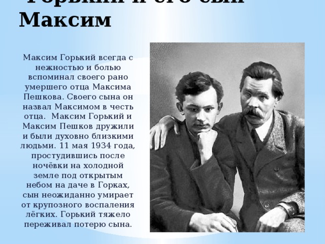  Горький и его сын Максим Максим Горький всегда с нежностью и болью вспоминал своего рано умершего отца Максима Пешкова. Своего сына он назвал Максимом в честь отца. Максим Горький и Максим Пешков дружили и были духовно близкими людьми. 11 мая 1934 года, простудившись после ночёвки на холодной земле под открытым небом на даче в Горках, сын неожиданно умирает от крупозного воспаления лёгких. Горький тяжело переживал потерю сына. 