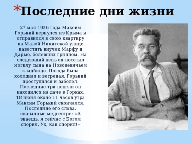 Последние дни жизни 27 мая 1936 года Максим Горький вернулся из Крыма и отправился в свою квартиру на Малой Никитской улице навестить внучек Марфу и Дарью, болевших гриппом. На следующий день он посетил могилу сына на Новодевичьем кладбище. Погода была холодная и ветреная. Горький простудился и заболел. Последние три недели он находился на даче в Горках. 18 июня около 11 часов утра Максим Горький скончался. Последние его слова, сказанные медсестре: «А знаешь, я сейчас с Богом спорил. Ух, как спорил!» 