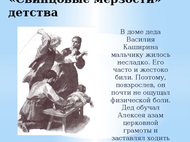 «Свинцовые мерзости» детства В доме деда Василия Каширина мальчику жилось несладко. Его часто и жестоко били. Поэтому, повзрослев, он почти не ощущал физической боли. Дед обучал Алексея азам церковной грамоты и заставлял ходить в храм. 