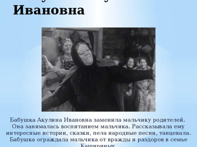Бабушка Акулина Ивановна Бабушка Акулина Ивановна заменила мальчику родителей. Она занималась воспитанием мальчика. Рассказывала ему интересные истории, сказки, пела народные песни, танцевала. Бабушка ограждала мальчика от вражды и раздоров в семье Кашириных. 