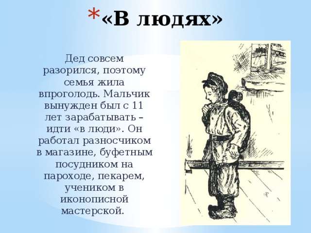 «В людях» Дед совсем разорился, поэтому семья жила впроголодь. Мальчик вынужден был с 11 лет зарабатывать – идти «в люди». Он работал разносчиком в магазине, буфетным посудником на пароходе, пекарем, учеником в иконописной мастерской. 