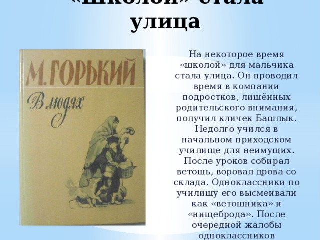 «Школой» стала улица На некоторое время «школой» для мальчика стала улица. Он проводил время в компании подростков, лишённых родительского внимания, получил кличек Башлык. Недолго учился в начальном приходском училище для неимущих. После уроков собирал ветошь, воровал дрова со склада. Одноклассники по училищу его высмеивали как «ветошника» и «нищеброда». После очередной жалобы одноклассников обиженный Алексей бросил училище. 