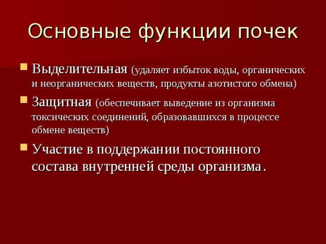 Основные функции почек Выделительная (удаляет избыток воды, органических и неорганических веществ, продукты азотистого обмена) Защитная (обеспечивает выведение из организма токсических соединений, образовавшихся в процессе обмене веществ) Участие в поддержании постоянного состава внутренней среды организма . 