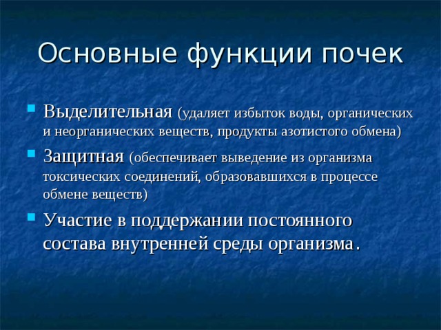 Основные функции почек Выделительная (удаляет избыток воды, органических и неорганических веществ, продукты азотистого обмена) Защитная (обеспечивает выведение из организма токсических соединений, образовавшихся в процессе обмене веществ) Участие в поддержании постоянного состава внутренней среды организма . 