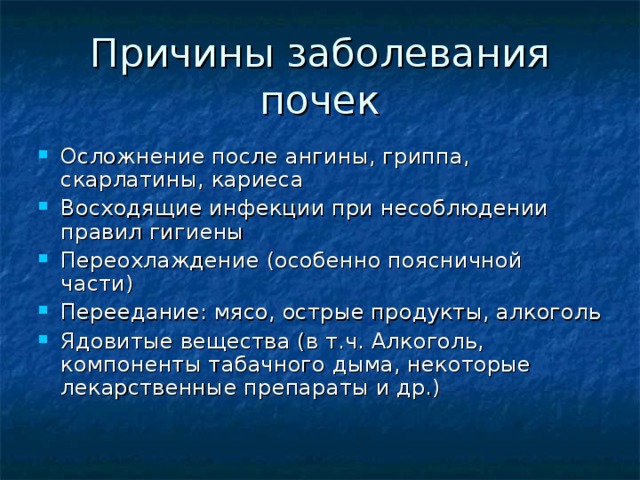 Причины заболевания почек Осложнение после ангины, гриппа, скарлатины, кариеса Восходящие инфекции при несоблюдении правил гигиены Переохлаждение (особенно поясничной части) Переедание: мясо, острые продукты, алкоголь Ядовитые вещества (в т.ч. Алкоголь, компоненты табачного дыма, некоторые лекарственные препараты и др.) 