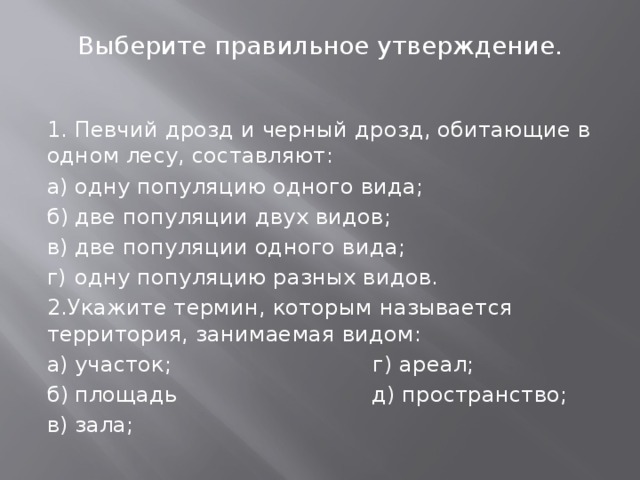Выберите правильное утверждение.   1. Певчий дрозд и черный дрозд, обитающие в одном лесу, составляют: а)  одну популяцию одного вида;  б)  две популяции двух видов; в)  две популяции одного вида; г)  одну популяцию разных видов. 2.Укажите термин, которым называется территория, занимаемая видом: а)  участок; г) ареал; б)  площадь д) пространство; в)  зала; 
