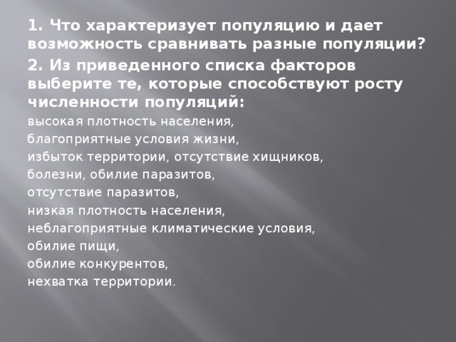 1. Что характеризует популяцию и дает возможность сравнивать разные популяции? 2. Из приведенного списка факторов выберите те, которые способствуют росту численности популяций: высокая плотность населения, благоприятные условия жизни, избыток территории, отсутствие хищников, болезни, обилие паразитов, отсутствие па­разитов, низкая плотность населения, неблагоприятные климати­ческие условия, обилие пищи, обилие конкурентов, нехватка тер­ритории. 