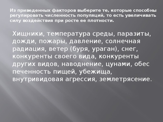 Из приведенных факторов выберите те, которые способны ре­гулировать численность популяций, то есть увеличивать силу воз­действия при росте ее плотности.   Хищники, температура среды, паразиты, дожди, пожары, дав­ление, солнечная радиация, ветер (буря, ураган), снег, конкуренты своего вида, конкуренты других видов, наводнение, цунами, обес­печенность пищей, убежища, внутривидовая агрессия, землетрясе­ние. 