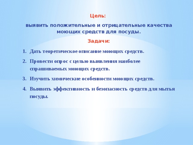 Цель: выявить положительные и отрицательные качества моющих средств для посуды. Задачи: Дать теоретическое описание моющих средств. Провести опрос с целью выявления наиболее спрашиваемых моющих средств. Изучить химические особенности моющих средств. Выявить эффективность и безопасность средств для мытья посуды. 