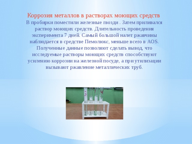 Коррозия металлов в растворах моющих средств В пробирки помеcтили железные гвозди . Затем приливался раствор моющих средств. Длительность проведения эксперимента 7 дней. Самый большой налет ржавчины наблюдается в средстве Пемолюкс, меньше всего в АОS. Полученные данные позволяют сделать вывод, что исследуемые растворы моющих средств способствуют усилению коррозии на железной посуде, а при утилизации вызывают ржавление металлических труб. 