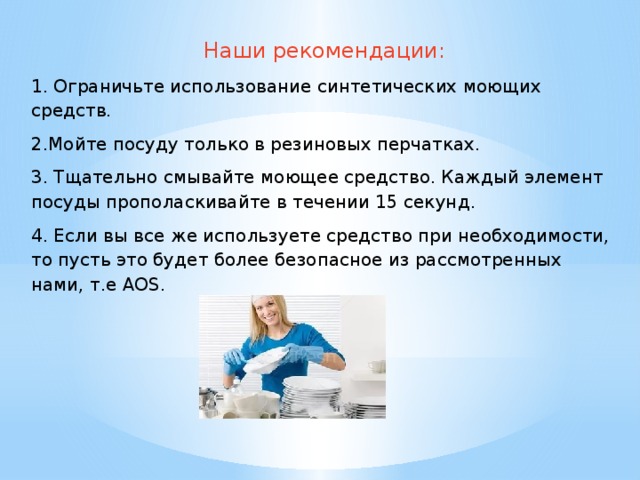 Наши рекомендации: 1. Ограничьте использование синтетических моющих средств. 2.Мойте посуду только в резиновых перчатках. 3. Тщательно смывайте моющее средство. Каждый элемент посуды прополаскивайте в течении 15 секунд. 4. Если вы все же используете средство при необходимости, то пусть это будет более безопасное из рассмотренных нами, т.е АОS. 
