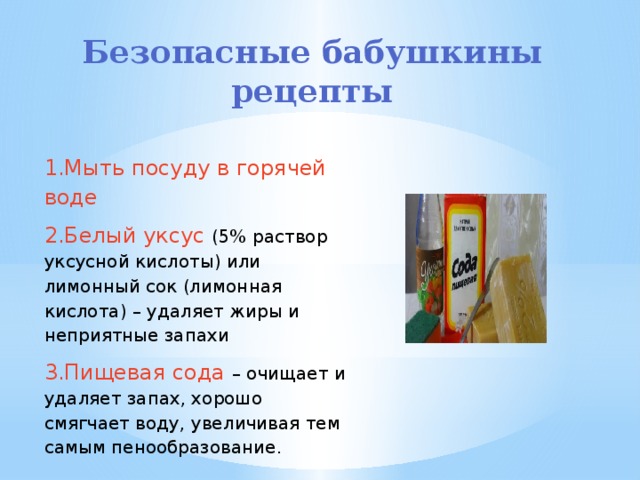 Безопасные бабушкины рецепты   1.Мыть посуду в горячей воде 2.Белый уксус (5% раствор уксусной кислоты) или лимонный сок (лимонная кислота) – удаляет жиры и неприятные запахи 3.Пищевая сода – очищает и удаляет запах, хорошо смягчает воду, увеличивая тем самым пенообразование. 