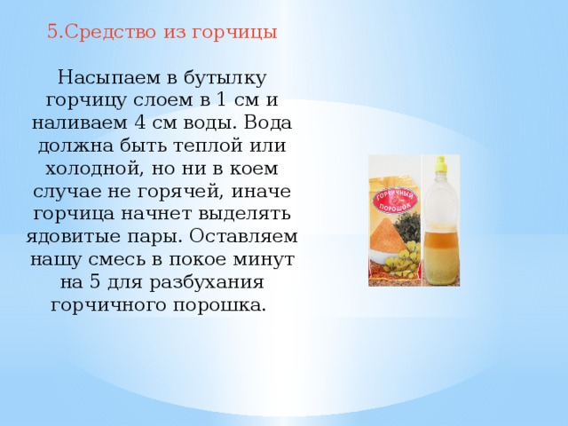 5.Средство из горчицы Насыпаем в бутылку горчицу слоем в 1 см и наливаем 4 см воды. Вода должна быть теплой или холодной, но ни в коем случае не горячей, иначе горчица начнет выделять ядовитые пары. Оставляем нашу смесь в покое минут на 5 для разбухания горчичного порошка. 