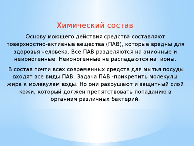   Химический состав Основу моющего действия средства составляют поверхностно-активные вещества (ПАВ), которые вредны для здоровья человека. Все ПАВ разделяются на анионные и неионогенные. Неионогенные не распадаются на ионы.  В состав почти всех современных средств для мытья посуды входят все виды ПАВ. Задача ПАВ -прикрепить молекулы жира к молекулам воды. Но они разрушают и защитный слой кожи, который должен препятствовать попаданию в организм различных бактерий. 