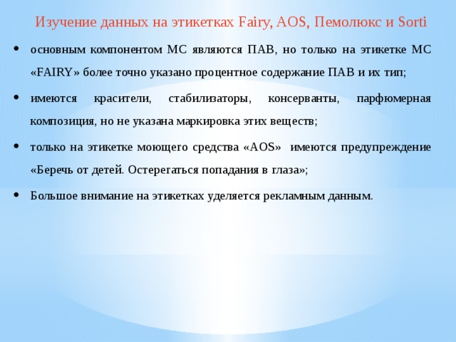Изучение данных на этикетках Fairy, AOS, Пемолюкс и Sorti основным компонентом МС являются ПАВ, но только на этикетке МС «FAIRY» более точно указано процентное содержание ПАВ и их тип; имеются красители, стабилизаторы, консерванты, парфюмерная композиция, но не указана маркировка этих веществ; только на этикетке моющего средства «AOS» имеются предупреждение «Беречь от детей. Остерегаться попадания в глаза»; Большое внимание на этикетках уделяется рекламным данным. 