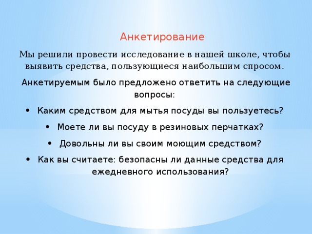 Анкетирование Мы решили провести исследование в нашей школе, чтобы выявить средства, пользующиеся наибольшим спросом .  Анкетируемым было предложено ответить на следующие вопросы: Каким средством для мытья посуды вы пользуетесь? Моете ли вы посуду в резиновых перчатках? Довольны ли вы своим моющим средством? Как вы считаете: безопасны ли данные средства для ежедневного использования? 