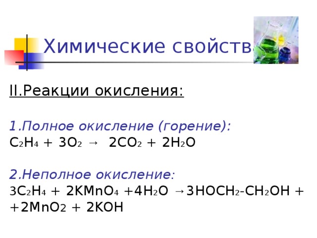 Химические свойства II. Реакции окисления: 1.Полное окисление (горение): С 2 Н 4 + 3О 2  → 2СО 2 + 2Н 2 О 2.Неполное окисление : 3 С 2 Н 4  + 2 KMnO 4 +4 Н 2 О  → 3HOCH 2 -CH 2 OH  + +2MnO 2 + 2KOH 