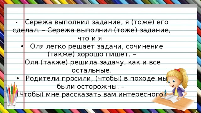 •  Сережа выполнил задание, я (тоже) его сделал. – Сережа выполнил (тоже) задание, что и я. •  Оля легко решает задачи, сочинение (также) хорошо пишет. –  Оля (также) решила задачу, как и все остальные. •  Родители просили, (чтобы) в походе мы были осторожны. – (Чтобы) мне рассказать вам интересного? 