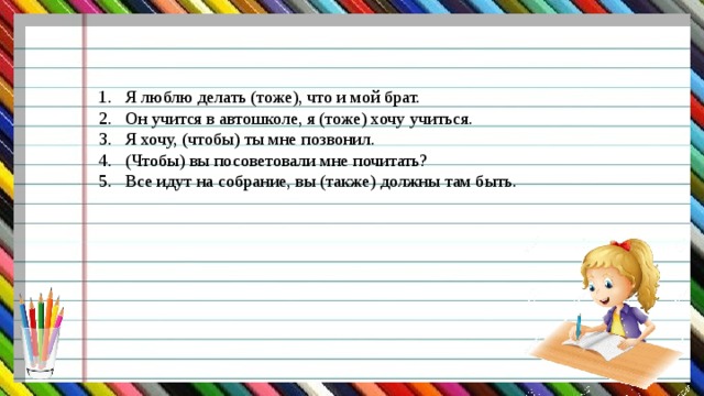 Я люблю делать (тоже), что и мой брат. Он учится в автошколе, я (тоже) хочу учиться. Я хочу, (чтобы) ты мне позвонил. (Чтобы) вы посоветовали мне почитать? Все идут на собрание, вы (также) должны там быть. 
