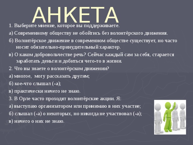 АНКЕТА 1. Выберите мнение, которое вы поддерживаете. а) Современному обществу не обойтись без волонтёрского движения. б) Волонтёрское движение в современном обществе существует, но часто носит обязательно-принудительный характер. в) О каком добровольчестве речь? Сейчас каждый сам за себя, старается заработать деньги и добиться чего-то в жизни. 2. Что вы знаете о волонтёрском движении? а) многое, могу рассказать другим; б) кое-что слышал (-а); в) практически ничего не знаю. 3. В Орле часто проходят волонтёрские акции. Я: а) выступаю организатором или принимаю в них участие; б) слышал (-а) о некоторых, но никогда не участвовал (-а); в) ничего о них не знаю. 
