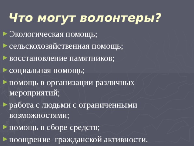  Что могут волонтеры?   Экологическая помощь; сельскохозяйственная помощь; восстановление памятников; социальная помощь; помощь в организации различных мероприятий; работа с людьми с ограниченными возможностями; помощь в сборе средств; поощрение гражданской активности. 