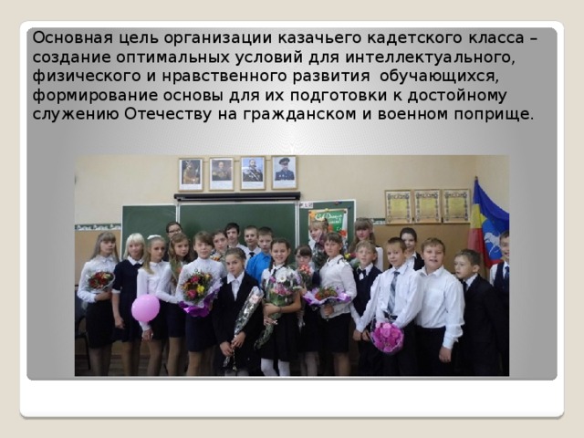 Основная цель организации казачьего кадетского класса – создание оптимальных условий для интеллектуального, физического и нравственного развития обучающихся, формирование основы для их подготовки к достойному служению Отечеству на гражданском и военном поприще. 