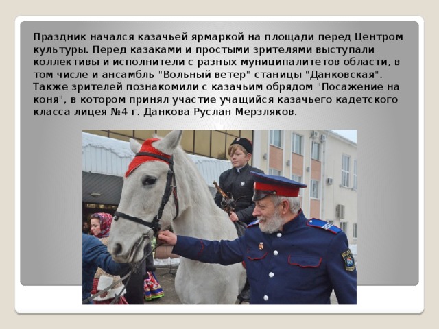 Праздник начался казачьей ярмаркой на площади перед Центром культуры. Перед казаками и простыми зрителями выступали коллективы и исполнители с разных муниципалитетов области, в том числе и ансамбль 