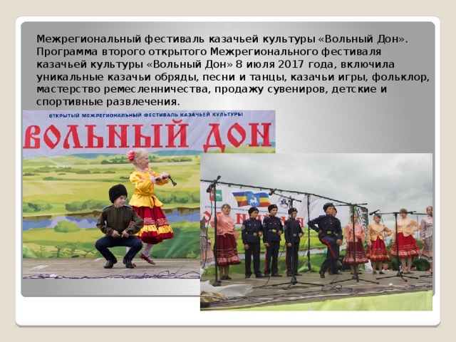 Межрегиональный фестиваль казачьей культуры «Вольный Дон». Программа второго открытого Межрегионального фестиваля казачьей культуры «Вольный Дон» 8 июля 2017 года, включила уникальные казачьи обряды, песни и танцы, казачьи игры, фольклор, мастерство ремесленничества, продажу сувениров, детские и спортивные развлечения. 