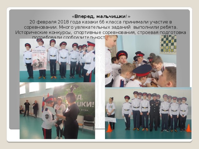 « Вперед, мальчишки !» 20 февраля 2018 года казаки 6б класса принимали участие в соревновании. Много увлекательных заданий выполнили ребята. Исторические конкурсы, спортивные соревнования, строевая подготовка потребовали сообразительности, собранности и внимания. 