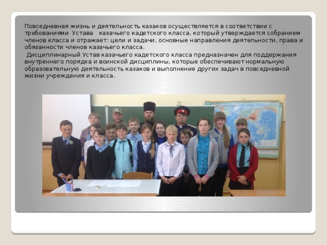 Повседневная жизнь и деятельность казаков осуществляется в соответствии с требованиями Устава казачьего кадетского класса, который утверждается собранием членов класса и отражает: цели и задачи, основные направления деятельности, права и обязанности членов казачьего класса.  Дисциплинарный Устав казачьего кадетского класса предназначен для поддержания внутреннего порядка и воинской дисциплины, которые обеспечивают нормальную образовательную деятельность казаков и выполнение других задач в повседневной жизни учреждения и класса. 