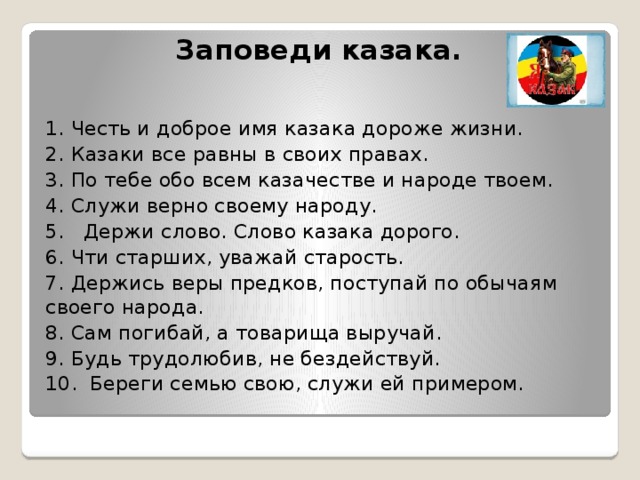 Заповеди казака.   1. Честь и доброе имя казака дороже жизни. 2. Казаки все равны в своих правах. 3. По тебе обо всем казачестве и народе твоем. 4. Служи верно своему народу. 5. Держи слово. Слово казака дорого. 6. Чти старших, уважай старость. 7. Держись веры предков, поступай по обычаям своего народа. 8. Сам погибай, а товарища выручай. 9. Будь трудолюбив, не бездействуй. 10. Береги семью свою, служи ей примером. 