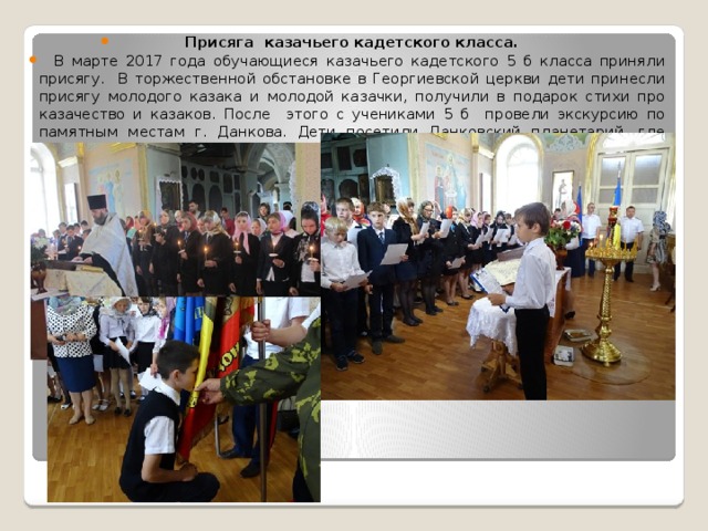 Присяга казачьего кадетского класса.  В марте 2017 года обучающиеся казачьего кадетского 5 б класса приняли присягу. В торжественной обстановке в Георгиевской церкви дети принесли присягу молодого казака и молодой казачки, получили в подарок стихи про казачество и казаков. После этого с учениками 5 б провели экскурсию по памятным местам г. Данкова. Дети посетили Данковский планетарий, где посмотрели увлекательный фильм. 