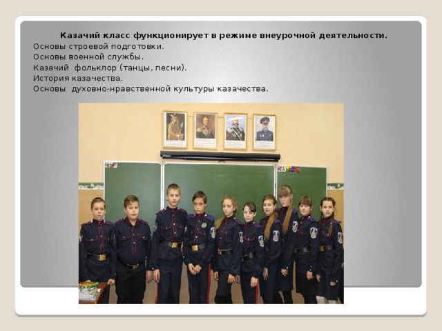 Казачий класс функционирует в режиме внеурочной деятельности. Основы строевой подготовки. Основы военной службы. Казачий фольклор (танцы, песни). История казачества. Основы духовно-нравственной культуры казачества. 