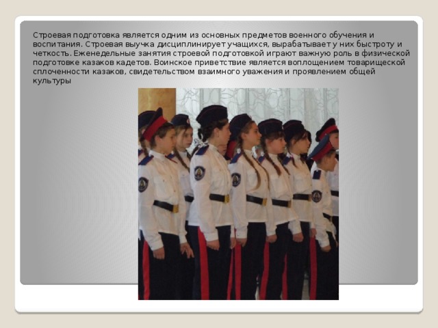 Строевая подготовка является одним из основных предметов военного обучения и воспитания. Строевая выучка дисциплинирует учащихся, вырабатывает у них быстроту и четкость. Еженедельные занятия строевой подготовкой играют важную роль в физической подготовке казаков кадетов. Воинское приветствие является воплощением товарищеской сплоченности казаков, свидетельством взаимного уважения и проявлением общей культуры 