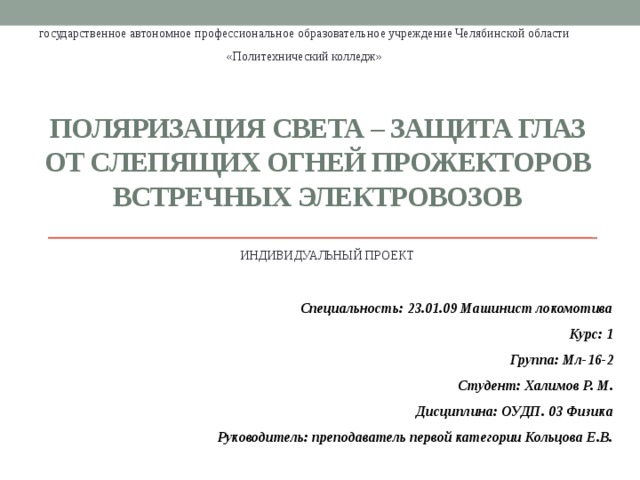 государственное автономное профессиональное образовательное учреждение Челябинской области «Политехнический колледж» Поляризация света – защита глаз от слепящих огней прожекторов встречных электровозов ИНДИВИДУАЛЬНЫЙ ПРОЕКТ    Специальность: 23.01.09 Машинист локомотива Курс: 1 Группа: Мл-16-2 Студент: Халимов Р. М. Дисциплина: ОУДП. 03 Физика  Руководитель: преподаватель первой категории Кольцова Е.В. 