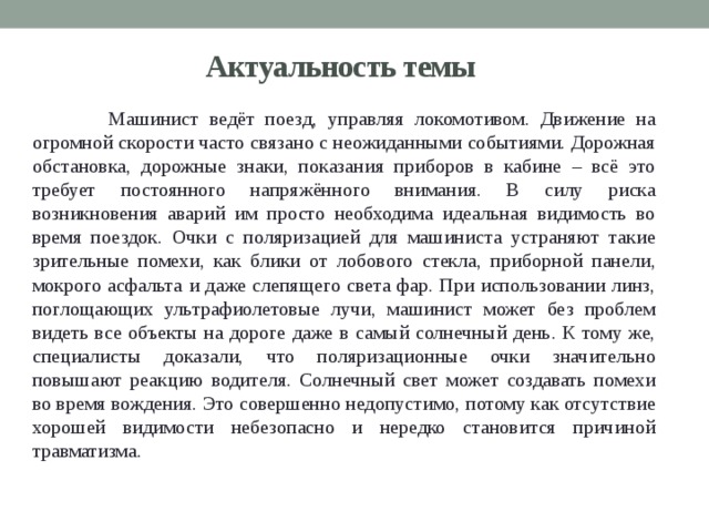 Актуальность темы  Машинист ведёт поезд, управляя локомотивом. Движение на огромной скорости часто связано с неожиданными событиями. Дорожная обстановка, дорожные знаки, показания приборов в кабине – всё это требует постоянного напряжённого внимания. В силу риска возникновения аварий им просто необходима идеальная видимость во время поездок. Очки с поляризацией для машиниста устраняют такие зрительные помехи, как блики от лобового стекла, приборной панели, мокрого асфальта и даже слепящего света фар. При использовании линз, поглощающих ультрафиолетовые лучи, машинист может без проблем видеть все объекты на дороге даже в самый солнечный день. К тому же, специалисты доказали, что поляризационные очки значительно повышают реакцию водителя. Солнечный свет может создавать помехи во время вождения. Это совершенно недопустимо, потому как отсутствие хорошей видимости небезопасно и нередко становится причиной травматизма. 
