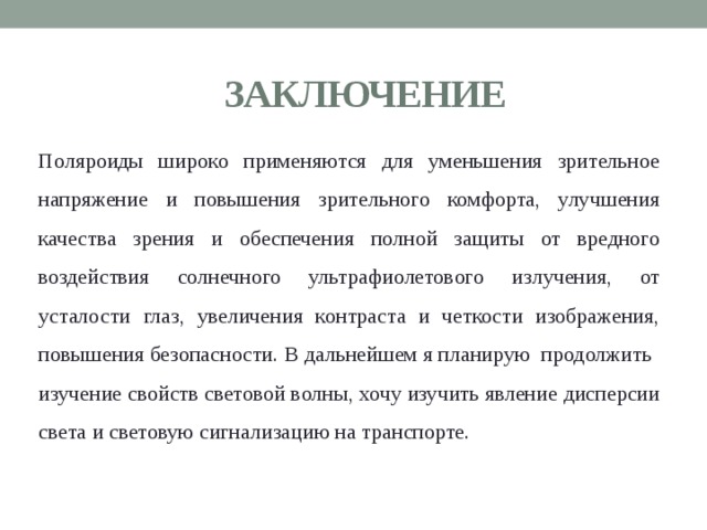 ЗАКЛЮЧЕНИЕ Поляроиды широко применяются для уменьшения зрительное напряжение и повышения зрительного комфорта, улучшения качества зрения и обеспечения полной защиты от вредного воздействия солнечного ультрафиолетового излучения, от усталости глаз, увеличения контраста и четкости изображения, повышения безопасности.  В дальнейшем я планирую  продолжить изучение свойств световой волны, хочу изучить явление дисперсии света и световую сигнализацию на транспорте. 