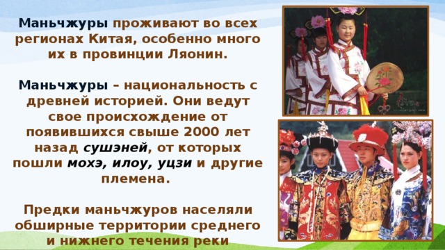 Маньчжуры  проживают во всех регионах Китая, особенно много их в провинции Ляонин.  Маньчжуры – национальность с древней историей. Они ведут свое происхождение от появившихся свыше 2000 лет назад сушэней , от которых пошли мохэ, илоу, уцзи и другие племена.  Предки маньчжуров населяли обширные территории среднего и нижнего течения реки Хэйлунцзян (Амур) к северу от горы Чанбайшань и бассейна реки Уссури . 