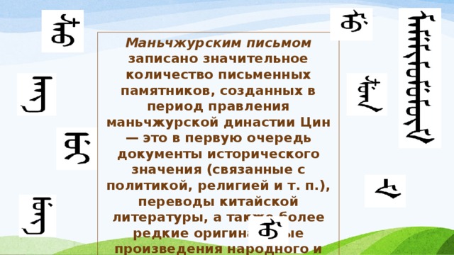 Маньчжурским письмом записано значительное количество письменных памятников, созданных в период правления маньчжурской династии Цин — это в первую очередь документы исторического значения (связанные с политикой, религией и т. п.), переводы китайской литературы, а также более редкие оригинальные произведения народного и авторского творчества маньчжуров. 