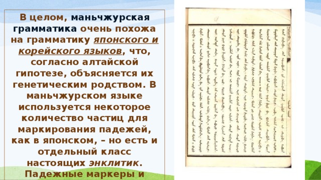 В целом, маньчжурская грамматика очень похожа на грамматику японского и корейского языков , что, согласно алтайской гипотезе, объясняется их генетическим родством. В маньчжурском языке используется некоторое количество частиц для маркирования падежей, как в японском, – но есть и отдельный класс настоящих энклитик . Падежные маркеры и энклитики могут употребляться совместно . 