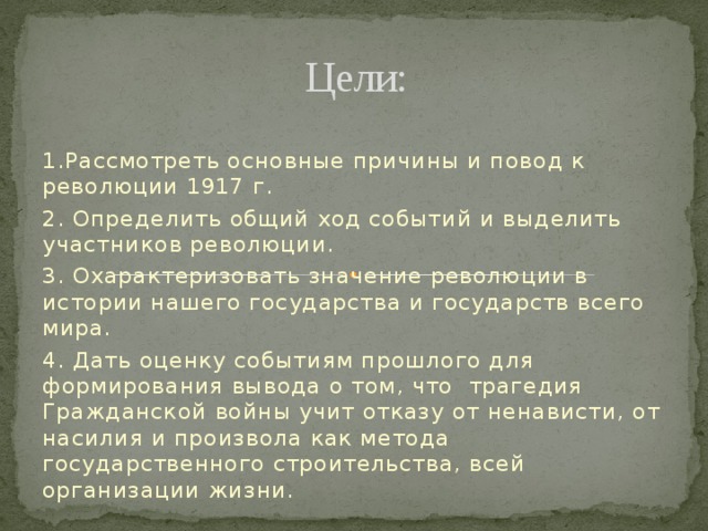 Цели: 1.Рассмотреть основные причины и повод к революции 1917 г. 2. Определить общий ход событий и выделить участников революции. 3. Охарактеризовать значение революции в истории нашего государства и государств всего мира. 4. Дать оценку событиям прошлого для формирования вывода о том, что трагедия Гражданской войны учит отказу от ненависти, от насилия и произвола как метода государственного строительства, всей организации жизни. 