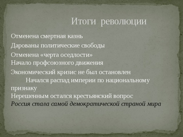  Итоги революции Отменена смертная казнь Дарованы политические свободы Отменена «черта оседлости» Начало профсоюзного движения Экономический кризис не был остановлен Начался распад империи по национальному признаку Нерешенным остался крестьянский вопрос Россия стала самой демократической страной мира 